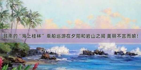 越南的“海上桂林” 乘船巡游在夕阳和岩山之间 美丽不言而喻！