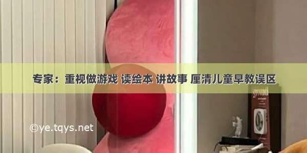 专家：重视做游戏 读绘本 讲故事 厘清儿童早教误区