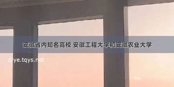 安徽省内知名高校 安徽工程大学和安徽农业大学