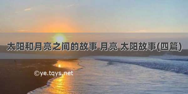 太阳和月亮之间的故事 月亮 太阳故事(四篇)