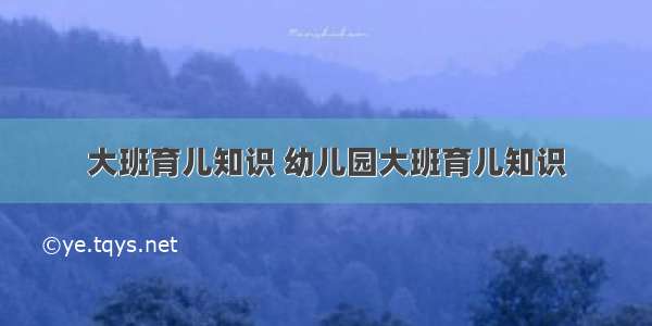 大班育儿知识 幼儿园大班育儿知识