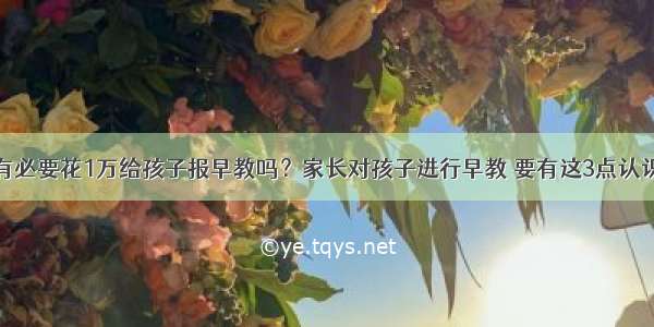 有必要花1万给孩子报早教吗？家长对孩子进行早教 要有这3点认识