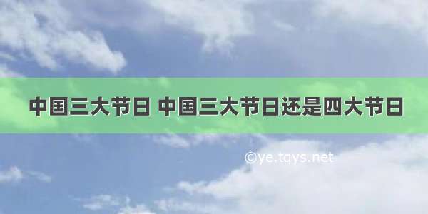 中国三大节日 中国三大节日还是四大节日