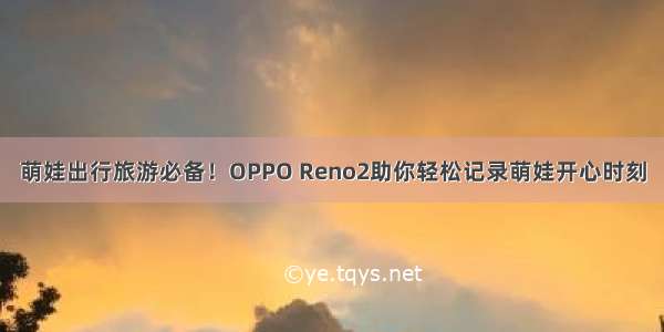 萌娃出行旅游必备！OPPO Reno2助你轻松记录萌娃开心时刻