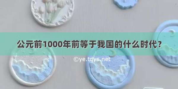 公元前1000年前等于我国的什么时代？