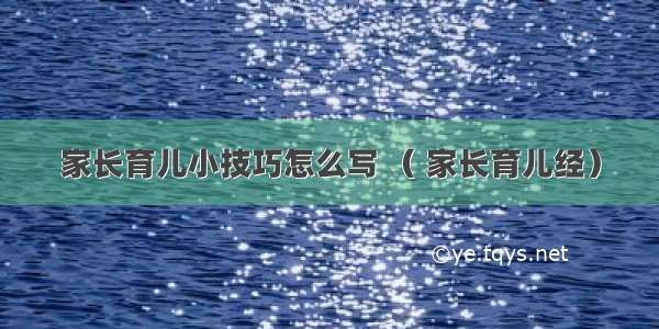 家长育儿小技巧怎么写 （ 家长育儿经）