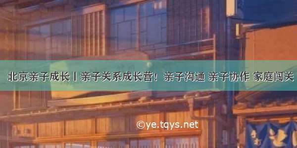 8年经典•北京亲子成长丨亲子关系成长营！亲子沟通 亲子协作 家庭闯关 换子教养