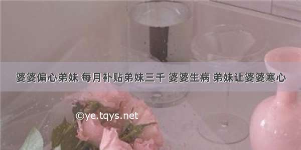 婆婆偏心弟妹 每月补贴弟妹三千 婆婆生病 弟妹让婆婆寒心