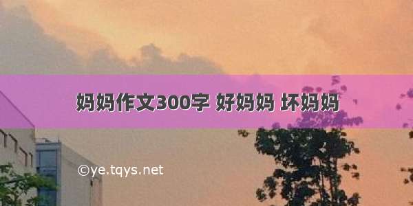 妈妈作文300字 好妈妈 坏妈妈