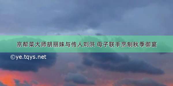 京帮菜大师胡丽妹与传人刘洪 母子联手烹制秋季御宴