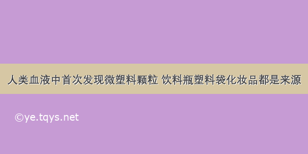 人类血液中首次发现微塑料颗粒 饮料瓶塑料袋化妆品都是来源