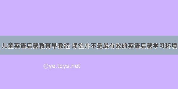 儿童英语启蒙教育早教经 课堂并不是最有效的英语启蒙学习环境