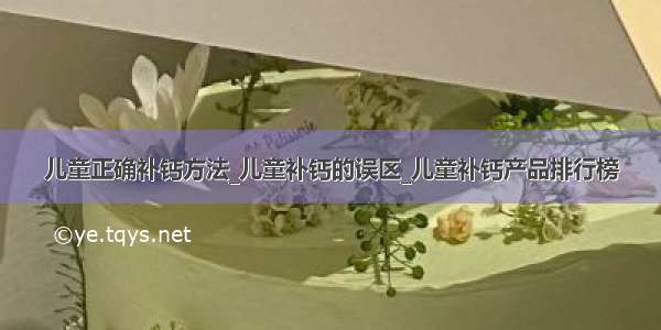 儿童正确补钙方法_儿童补钙的误区_儿童补钙产品排行榜