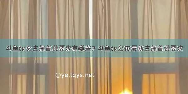 斗鱼tv女主播着装要求有哪些？斗鱼tv公布最新主播着装要求