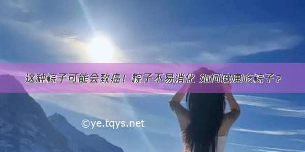 这种粽子可能会致癌！粽子不易消化 如何健康吃粽子？