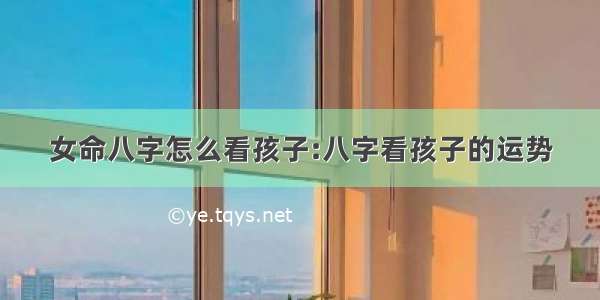 女命八字怎么看孩子:八字看孩子的运势