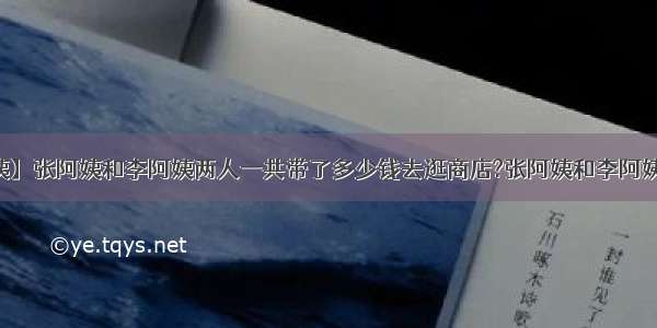 【张阿姨】张阿姨和李阿姨两人一共带了多少钱去逛商店?张阿姨和李阿姨一同去...