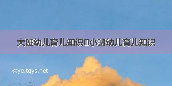 大班幼儿育儿知识	小班幼儿育儿知识