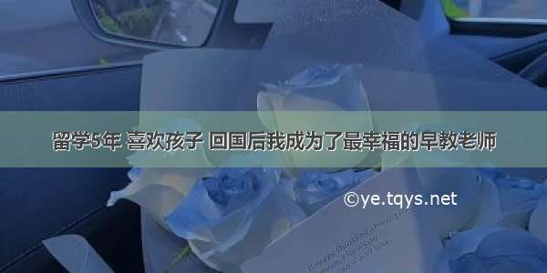 留学5年 喜欢孩子 回国后我成为了最幸福的早教老师