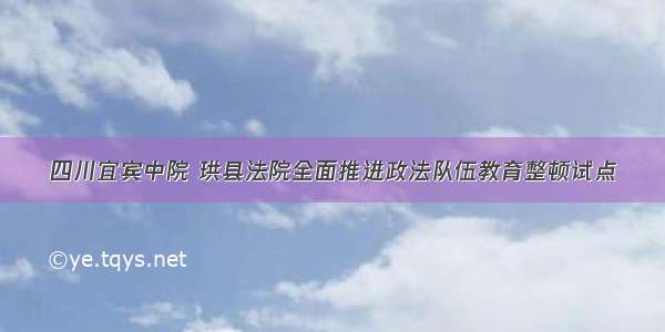 四川宜宾中院 珙县法院全面推进政法队伍教育整顿试点