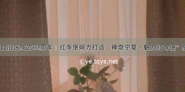 「喜迎自治区成立60周年」红寺堡倾力打造“神奇宁夏·魅力红寺堡”旅游品牌