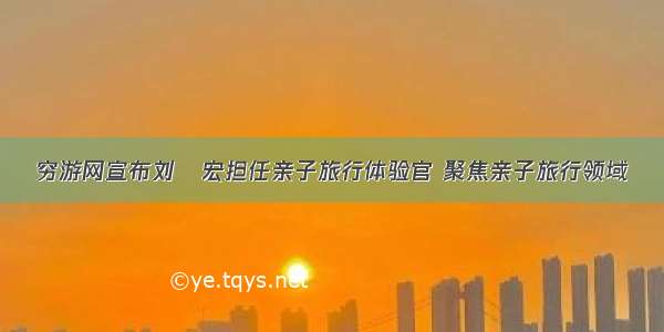 穷游网宣布刘畊宏担任亲子旅行体验官 聚焦亲子旅行领域