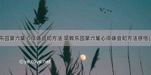 早教乐园第六集心得体会和方法 早教乐园第六集心得体会和方法感悟(二篇)