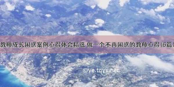 教师成长困惑案例心得体会精选 做一个不再困惑的教师心得(6篇)