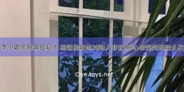 李小璐带甜馨逛超市 甜馨勇敢面对路人非议 贴心帮妈妈整理头发