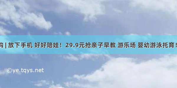 早教团购 | 放下手机 好好陪娃！29.9元抢亲子早教 游乐场 婴幼游泳托育！给孩子