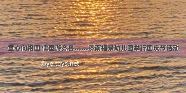 童心向祖国 儒童游齐鲁……济南福景幼儿园举行国庆节活动