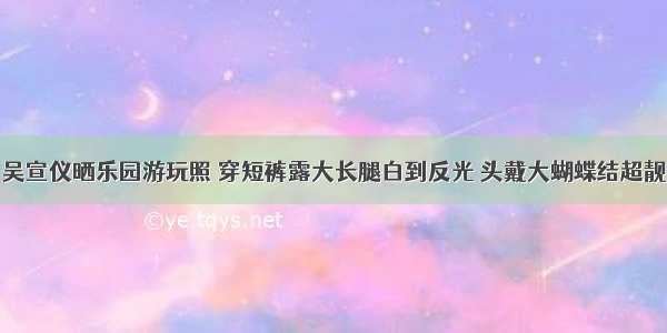 吴宣仪晒乐园游玩照 穿短裤露大长腿白到反光 头戴大蝴蝶结超靓