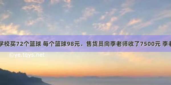 李老师要给学校买72个篮球 每个篮球98元．售货员向李老师收了7500元 李老师稍加思索