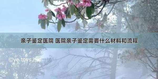 亲子鉴定医院 医院亲子鉴定需要什么材料和流程