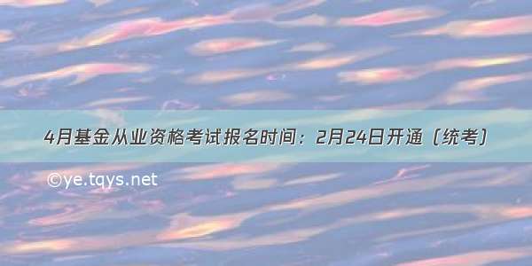 4月基金从业资格考试报名时间：2月24日开通（统考）