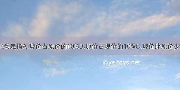 现价比原价便宜10%是指A.现价占原价的10%B.原价占现价的10%C.现价比原价少的占原价的10%