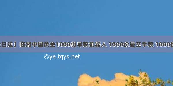 【88中金日送】临湘中国黄金1000份早教机器人 1000份星空手表 1000份水果篮子 