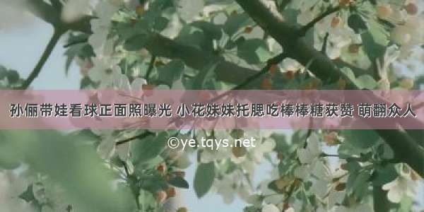 孙俪带娃看球正面照曝光 小花妹妹托腮吃棒棒糖获赞 萌翻众人