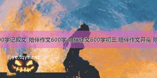 陪伴作文600字记叙文_陪伴作文600字 陪伴作文600字初三 陪伴作文开头 陪伴作文开头