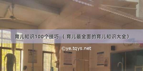 育儿知识100个技巧 （ 育儿最全面的育儿知识大全）