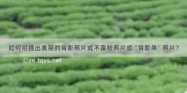 如何拍摄出美丽的背影照片或不露脸照片或“背影杀”照片？