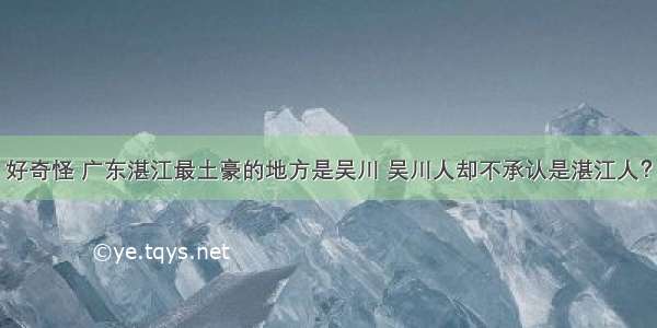 好奇怪 广东湛江最土豪的地方是吴川 吴川人却不承认是湛江人？