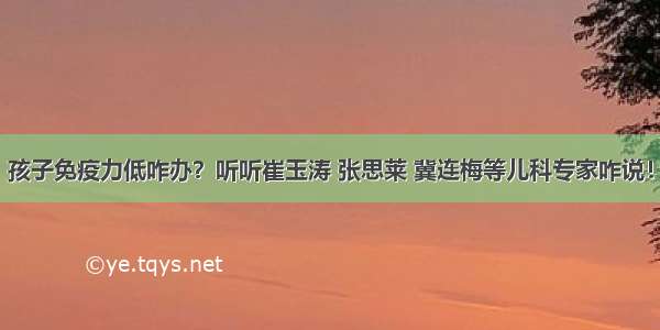 孩子免疫力低咋办？听听崔玉涛 张思莱 冀连梅等儿科专家咋说！