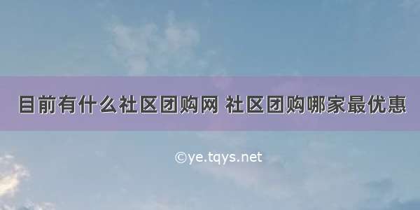 目前有什么社区团购网 社区团购哪家最优惠