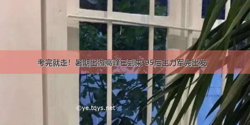 考完就走！暑期出游高峰已到来 95后主力军先出发