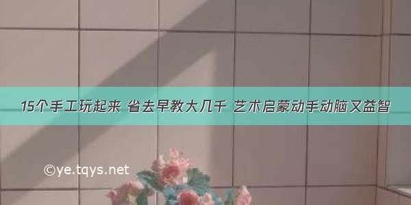 15个手工玩起来 省去早教大几千 艺术启蒙动手动脑又益智