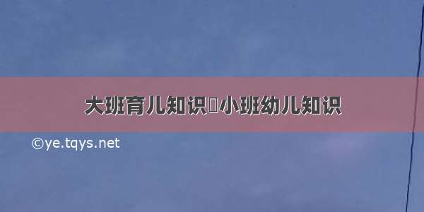 大班育儿知识	小班幼儿知识