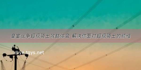 皇室战争超级骑士攻略体会 解决你面对超级骑士的烦恼