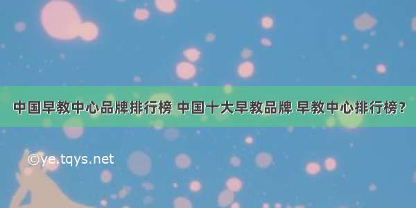 中国早教中心品牌排行榜 中国十大早教品牌 早教中心排行榜？