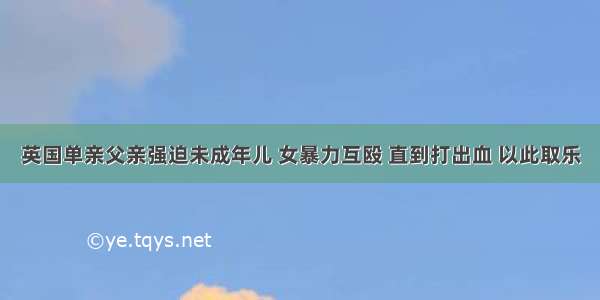 英国单亲父亲强迫未成年儿 女暴力互殴 直到打出血 以此取乐